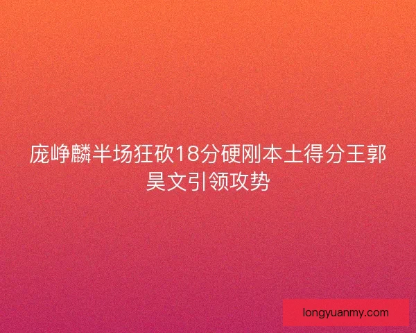 庞峥麟半场狂砍18分硬刚本土得分王郭昊文引领攻势