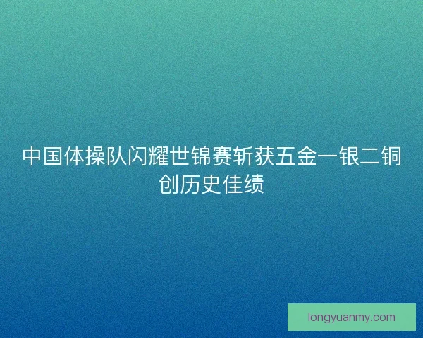 中国体操队闪耀世锦赛斩获五金一银二铜创历史佳绩
