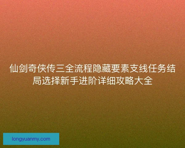 仙剑奇侠传三全流程隐藏要素支线任务结局选择新手进阶详细攻略大全