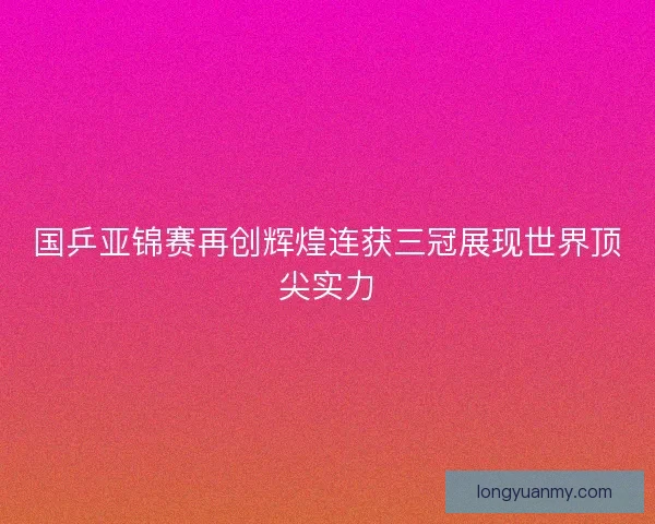 国乒亚锦赛再创辉煌连获三冠展现世界顶尖实力