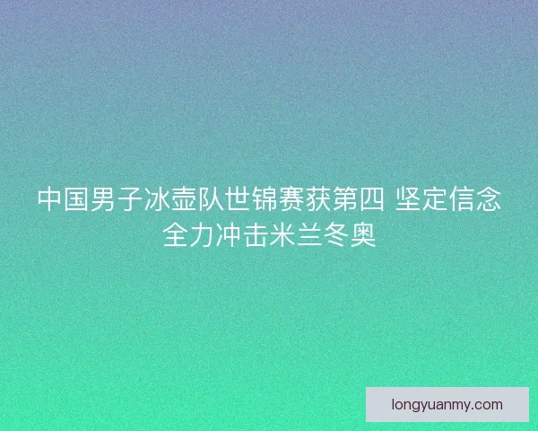 中国男子冰壶队世锦赛获第四 坚定信念全力冲击米兰冬奥