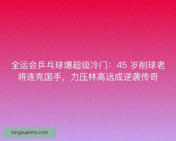 全运会乒乓球爆超级冷门：45 岁削球老将连克国手，力压林高远成逆袭传奇